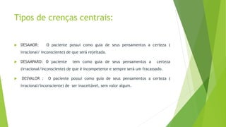 Tipos de crenças centrais:
 DESAMOR: O paciente possui como guia de seus pensamentos a certeza (
irracional/ inconsciente) de que será rejeitada.
 DESAMPARO: O paciente tem como guia de seus pensamentos a certeza
(irracional/inconsciente) de que é incompetente e sempre será um fracassado.
 DESVALOR : O paciente possui como guia de seus pensamentos a certeza (
irracional/inconsciente) de ser inaceitável, sem valor algum.
 