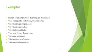 Exemplos
 Pensamentos automáticos da crença de desamparo:
 * Sou inadequado, ineficiente, incompetente;
 * Eu não consigo me proteger;
 * Eu não consigo mudar;
 * Eu não tenho atitude;
 * Sou uma vítima; Sou carente;
 * Eu estou sem saída;
 * Não sou bom o suficiente;
 * Não sou igual aos outros.
 