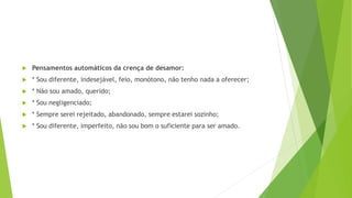  Pensamentos automáticos da crença de desamor:
 * Sou diferente, indesejável, feio, monótono, não tenho nada a oferecer;
 * Não sou amado, querido;
 * Sou negligenciado;
 * Sempre serei rejeitado, abandonado, sempre estarei sozinho;
 * Sou diferente, imperfeito, não sou bom o suficiente para ser amado.
 