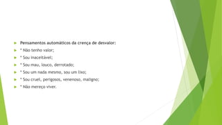  Pensamentos automáticos da crença de desvalor:
 * Não tenho valor;
 * Sou inaceitável;
 * Sou mau, louco, derrotado;
 * Sou um nada mesmo, sou um lixo;
 * Sou cruel, perigosos, venenoso, maligno;
 * Não mereço viver.
 