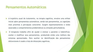 Pensamentos Automáticos
 A trajetória usual do tratamento, na terapia cognitiva, envolve uma enfase
inicial sobre pensamentos automáticos, sendo tais pensamentos, as cognições
mais proximas à percepção consciente. Surgem espontaneamente e estão
associados a comportementos problemáticos ou emoções perturbadoras.
 O terapeuta trabalha afim de ajudar e ensinar o paciente a indentificar,
avaliar e modificar seus pensamentos, produzindo então uma melhora dos
sintomas apresentados. Para auxiliar na identificação dos pensamentos
disfuncionais é usado a lista de distorções cognitivas.
 