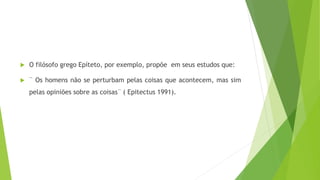  O filósofo grego Epíteto, por exemplo, propõe em seus estudos que:
 ¨ Os homens não se perturbam pelas coisas que acontecem, mas sim
pelas opiniões sobre as coisas¨ ( Epitectus 1991).
 