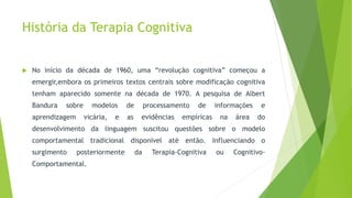 História da Terapia Cognitiva
 No início da década de 1960, uma “revolução cognitiva” começou a
emergir,embora os primeiros textos centrais sobre modificação cognitiva
tenham aparecido somente na década de 1970. A pesquisa de Albert
Bandura sobre modelos de processamento de informações e
aprendizagem vicária, e as evidências empíricas na área do
desenvolvimento da linguagem suscitou questões sobre o modelo
comportamental tradicional disponível até então. Influenciando o
surgimento posteriormente da Terapia-Cognitiva ou Cognitivo-
Comportamental.
 