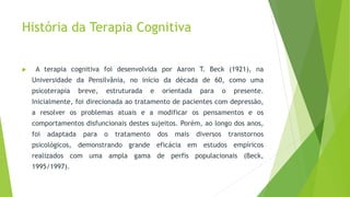 História da Terapia Cognitiva
 A terapia cognitiva foi desenvolvida por Aaron T. Beck (1921), na
Universidade da Pensilvânia, no início da década de 60, como uma
psicoterapia breve, estruturada e orientada para o presente.
Inicialmente, foi direcionada ao tratamento de pacientes com depressão,
a resolver os problemas atuais e a modificar os pensamentos e os
comportamentos disfuncionais destes sujeitos. Porém, ao longo dos anos,
foi adaptada para o tratamento dos mais diversos transtornos
psicológicos, demonstrando grande eficácia em estudos empíricos
realizados com uma ampla gama de perfis populacionais (Beck,
1995/1997).
 