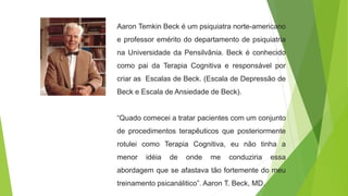 Aaron Temkin Beck é um psiquiatra norte-americano
e professor emérito do departamento de psiquiatria
na Universidade da Pensilvânia. Beck é conhecido
como pai da Terapia Cognitiva e responsável por
criar as Escalas de Beck. (Escala de Depressão de
Beck e Escala de Ansiedade de Beck).
“Quado comecei a tratar pacientes com um conjunto
de procedimentos terapêuticos que posteriormente
rotulei como Terapia Cognitiva, eu não tinha a
menor idéia de onde me conduziria essa
abordagem que se afastava tão fortemente do meu
treinamento psicanálitico”. Aaron T. Beck, MD.
 