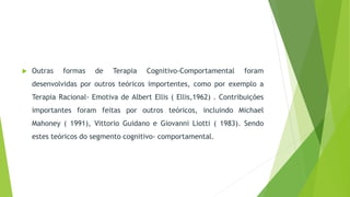  Outras formas de Terapia Cognitivo-Comportamental foram
desenvolvidas por outros teóricos importentes, como por exemplo a
Terapia Racional- Emotiva de Albert Ellis ( Ellis,1962) . Contribuições
importantes foram feitas por outros teóricos, incluindo Michael
Mahoney ( 1991), Vittorio Guidano e Giovanni Liotti ( 1983). Sendo
estes teóricos do segmento cognitivo- comportamental.
 