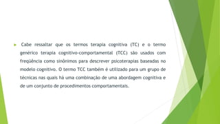  Cabe ressaltar que os termos terapia cognitiva (TC) e o termo
genérico terapia cognitivo-comportamental (TCC) são usados com
freqüência como sinônimos para descrever psicoterapias baseadas no
modelo cognitivo. O termo TCC também é utilizado para um grupo de
técnicas nas quais há uma combinação de uma abordagem cognitiva e
de um conjunto de procedimentos comportamentais.
 