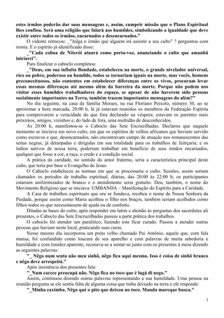 2
estes irmãos poderão dar suas mensagens e, assim, cumprir missão que o Plano Espiritual
lhes confiou. Será uma religião que falará aos humildes, simbolizando a igualdade que deve
existir entre todos os irmãos, encarnados e desencarnados.”
O vidente retrucou: _"Julga o irmão que alguém irá assistir a seu culto" ? perguntou com
ironia. E o espírito já identificado disse:
_"Cada colina de Niterói atuará como porta-voz, anunciando o culto que amanhã
iniciarei".
Para finalizar o caboclo completou:
_"Deus, em sua infinita Bondade, estabeleceu na morte, o grande nivelador universal,
rico ou pobre, poderoso ou humilde, todos se tornariam iguais na morte, mas vocês, homens
preconceituosos, não contentes em estabelecer diferenças entre os vivos, procuram levar
essas mesmas diferenças até mesmo além da barreira da morte. Porque não podem nos
visitar esses humildes trabalhadores do espaço, se apesar de não haverem sido pessoas
socialmente importantes na Terra, também trazem importantes mensagens do além?"
No dia seguinte, na casa da família Moraes, na rua Floriano Peixoto, número 30, ao se
aproximar a hora marcada, 20:00 h, lá já estavam reunidos os membros da Federação Espírita
para comprovarem a veracidade do que fora declarado na véspera; estavam os parentes mais
próximos, amigos, vizinhos e, do lado de fora, uma multidão de desconhecidos.
Às 20:00 h, manifestou-se o Caboclo das Sete Encruzilhadas. Declarou que naquele
momento se iniciava um novo culto, em que os espíritos de velhos africanos que haviam servido
como escravos e que, desencarnados, não encontravam campo de atuação nos remanescentes das
seitas negras, já deturpadas e dirigidas em sua totalidade para os trabalhos de feitiçaria; e os
índios nativos de nossa terra, poderiam trabalhar em benefício de seus irmãos encarnados,
qualquer que fosse a cor, a raça, o credo e a condição social.
A prática da caridade, no sentido do amor fraterno, seria a característica principal deste
culto, que teria por base o Evangelho de Jesus.
O Caboclo estabeleceu as normas em que se processaria o culto. Sessões, assim seriam
chamados os períodos de trabalho espiritual, diárias, das 20:00 às 22:00 h; os participantes
estariam uniformizados de branco e o atendimento seria gratuito. Deu, também, o nome do
Movimento Religioso que se iniciava: UMBANDA – Manifestação do Espírito para a Caridade.
A Casa de trabalhos espirituais que ora se fundava, recebeu o nome de Nossa Senhora da
Piedade, porque assim como Maria acolheu o filho nos braços, também seriam acolhidos como
filhos todos os que necessitassem de ajuda ou de conforto.
Ditadas as bases do culto, após responder em latim e alemão às perguntas dos sacerdotes ali
presentes, o Caboclo das Sete Encruzilhadas passou a parte prática dos trabalhos.
O caboclo foi atender um paralítico, fazendo este ficar curado. Passou a atender outras
pessoas que haviam neste local, praticando suas curas.
Nesse mesmo dia incorporou um preto velho chamado Pai Antônio, aquele que, com fala
mansa, foi confundido como loucura de seu aparelho e com palavras de muita sabedoria e
humildade e com timidez aparente, recusava-se a sentar-se junto com os presentes à mesa dizendo
as seguintes palavras:
"_ Nêgo num senta não meu sinhô, nêgo fica aqui mesmo. Isso é coisa de sinhô branco
e nêgo deve arrespeitá."
Após insistência dos presentes fala:
"_Num carece preocupá não. Nêgo fica no toco que é lugá di nego."
Assim, continuou dizendo outras palavras representando a sua humildade. Uma pessoa na
reunião pergunta se ele sentia falta de alguma coisa que tinha deixado na terra e ele responde:
"_Minha caximba. Nêgo qué o pito que deixou no toco. Manda mureque busca."
 