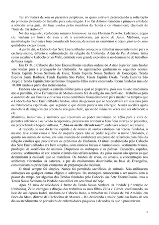 3
Tal afirmativa deixou os presentes perplexos, os quais estavam presenciando a solicitação
do primeiro elemento de trabalho para esta religião. Foi Pai Antonio também a primeira entidade
a solicitar uma guia, até hoje usadas pelos membros da Tenda e carinhosamente chamada de
"Guia de Pai Antonio".
No dia seguinte, verdadeira romaria formou-se na rua Floriano Peixoto. Enfermos, cegos
etc. vinham em busca de cura e ali a encontravam, em nome de Jesus. Médiuns, cuja
manifestação mediúnica fora considerada loucura, deixaram os sanatórios e deram provas de suas
qualidades excepcionais.
A partir daí, o Caboclo das Sete Encruzilhadas começou a trabalhar incessantemente para o
esclarecimento, difusão e sedimentação da religião de Umbanda. Além de Pai Antônio, tinha
como auxiliar o Caboclo orixá Malé, entidade com grande experiência no desmanche de trabalhos
de baixa magia.
Em 1918, o Caboclo das Sete Encruzilhadas recebeu ordens do Astral Superior para fundar
sete tendas para a propagação da Umbanda. As agremiações ganharam os seguintes nomes:
Tenda Espírita Nossa Senhora da Guia; Tenda Espírita Nossa Senhora da Conceição; Tenda
Espírita Santa Bárbara; Tenda Espírita São Pedro; Tenda Espírita Oxalá, Tenda Espírita São
Jorge; e Tenda Espírita São Gerônimo. Enquanto Zélio estava encarnado, foram fundadas mais de
10.000 tendas a partir das mencionadas.
Embora não seguindo a carreira militar para a qual se preparava, pois sua missão mediúnica
não o permitiu, Zélio Fernandino de Moraes nunca fez da religião sua profissão. Trabalhava para
o sustento de sua família e diversas vezes contribuiu financeiramente para manter os templos que
o Caboclo das Sete Encruzilhadas fundou, além das pessoas que se hospedavam em sua casa para
os tratamentos espirituais, que segundo o que dizem parecia um albergue. Nunca aceitara ajuda
monetária de ninguém era ordem do seu guia chefe, apesar de inúmeras vezes isto ser oferecido a
ele.
Ministros, industriais, e militares que recorriam ao poder mediúnico de Zélio para a cura de
parentes enfermos e os vendo recuperados, procuravam retribuir o benefício através de presentes,
ou preenchendo cheques vultosos. "_Não os aceite. Devolva-os!", ordenava sempre o Caboclo.
A respeito do uso do termo espírita e de nomes de santos católicos nas tendas fundadas, o
mesmo teve como causa o fato de naquela época não se poder registrar o nome Umbanda, e
quanto aos nomes de santos, era uma maneira de estabelecer um ponto de referência para fiéis da
religião católica que procuravam os préstimos da Umbanda. O ritual estabelecido pelo Caboclo
das Sete Encruzilhadas era bem simples, com cânticos baixos e harmoniosos, vestimenta branca,
proibição de sacrifícios de animais. Dispensou os atabaques e as palmas. Capacetes, espadas,
cocares, vestimentas de cor, rendas e lamês não seriam aceitos. As guias usadas são apenas as que
determinam a entidade que se manifesta. Os banhos de ervas, os amacis, a concentração nos
ambientes vibratórios da natureza, a par do ensinamento doutrinário, na base do Evangelho,
constituiriam os principais elementos de preparação do médium.
O ritual sempre foi simples. Nunca foi permitido sacrifícios de animais. Não utilizavam
atabaques ou qualquer outros objetos e adereços. Os atabaques começaram a ser usados com o
passar do tempo por algumas das Tendas fundadas pelo Caboclo das Sete Encruzilhadas, mas a
Tenda Nossa Senhora da Piedade não utiliza em seu ritual até hoje.
Após 55 anos de atividades à frente da Tenda Nossa Senhora da Piedade (1º templo de
Umbanda), Zélio entregou a direção dos trabalhos as suas filhas Zélia e Zilméa, continuando, ao
lado de sua esposa Isabel, médium do Caboclo Roxo, a trabalhar na Cabana de Pai Antônio, em
Boca do Mato, distrito de Cachoeiras de Macacu – RJ, dedicando a maior parte das horas de seu
dia ao atendimento de portadores de enfermidades psíquicas e de todos os que o procuravam.
 