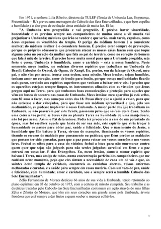 4
Em 1971, a senhora Lilia Ribeiro, diretora da TULEF (Tenda de Umbanda Luz, Esperança,
Fraternidade – RJ) gravou uma mensagem do Caboclo das Sete Encruzilhadas, e que bem espelha
a humildade e o alto grau de evolução desta entidade de muita luz. Ei-la:
"A Umbanda tem progredido e vai progredir. É preciso haver sinceridade,
honestidade e eu previno sempre aos companheiros de muitos anos: a vil moeda vai
prejudicar a Umbanda; médiuns que irão se vender e que serão, mais tarde, expulsos, como
Jesus expulsou os vendilhões do templo. O perigo do médium homem é a consulente
mulher; do médium mulher é o consulente homem. É preciso estar sempre de prevenção,
porque os próprios obsessores que procuram atacar as nossas casas fazem com que toque
alguma coisa no coração da mulher que fala ao pai de terreiro, como no coração do homem
que fala à mãe de terreiro. É preciso haver muita moral para que a Umbanda progrida, seja
forte e coesa. Umbanda é humildade, amor e caridade – esta a nossa bandeira. Neste
momento, meus irmãos, me rodeiam diversos espíritos que trabalham na Umbanda do
Brasil: Caboclos de Oxossi, de Ogum, de Xangô. Eu, porém, sou da falange de Oxossi, meu
pai, e não vim por acaso, trouxe uma ordem, uma missão. Meus irmãos: sejam humildes,
tenham amor no coração, amor de irmão para irmão, porque vossas mediunidades ficarão
mais puras, servindo aos espíritos superiores que venham a baixar entre vós; é preciso que
os aparelhos estejam sempre limpos, os instrumentos afinados com as virtudes que Jesus
pregou aqui na Terra, para que tenhamos boas comunicações e proteção para aqueles que
vêm em busca de socorro nas casas de Umbanda. Meus irmãos: meu aparelho já está velho,
com 80 anos a fazer, mas começou antes dos 18. Posso dizer que o ajudei a casar, para que
não estivesse a dar cabeçadas, para que fosse um médium aproveitável e que, pela sua
mediunidade, eu pudesse implantar a nossa Umbanda. A maior parte dos que trabalham na
Umbanda, se não passaram por esta Tenda, passaram pelas que saíram desta Casa. Tenho
uma coisa a vos pedir: se Jesus veio ao planeta Terra na humildade de uma manjedoura,
não foi por acaso. Assim o Pai determinou. Podia ter procurado a casa de um potentado da
época, mas foi escolher aquela que havia de ser sua mãe, este espírito que viria traçar à
humanidade os passos para obter paz, saúde e felicidade. Que o nascimento de Jesus, a
humildade que Ele baixou à Terra, sirvam de exemplos, iluminando os vossos espíritos,
tirando os escuros de maldade por pensamento ou práticas; que Deus perdoe as maldades
que possam ter sido pensadas, para que a paz possa reinar em vossos corações e nos vossos
lares. Fechai os olhos para a casa do vizinho; fechai a boca para não murmurar contra
quem quer que seja; não julgueis para não serdes julgados; acreditai em Deus e a paz
entrará em vosso lar. É dos Evangelhos. Eu, meus irmãos, como o menor espírito que
baixou à Terra, mas amigo de todos, numa concentração perfeita dos companheiros que me
rodeiam neste momento, peço que eles sintam a necessidade de cada um de vós e que, ao
sairdes deste templo de caridade, encontreis os caminhos abertos, vossos enfermos
melhorados e curados, e a saúde para sempre em vossa matéria. Com um voto de paz, saúde
e felicidade, com humildade, amor e caridade, sou e sempre serei o humilde Caboclo das
Sete Encruzilhadas".
Zélio Fernandino de Moraes dedicou 66 anos de sua vida à Umbanda, tendo retornado ao
plano espiritual em 03 de outubro de 1975, com a certeza de missão cumprida. Seu trabalho e as
diretrizes traçadas pelo Caboclo das Sete Encruzilhadas continuam em ação através de suas filhas
Zélia e Zilméa de Moraes, que têm em seus corações um grande amor pela Umbanda, árvore
frondosa que está sempre a dar frutos a quem souber e merecer colhê-los.
 