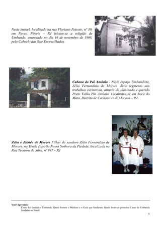 5
Neste imóvel, localizado na rua Floriano Peixoto, nº 30,
em Neves, Niterói – RJ iniciou-se a religião de
Umbanda, anunciada no dia 16 de novembro de 1908,
pelo Caboclo das Sete Encruzilhadas.
Cabana do Pai Antônio - Neste espaço Umbandista,
Zélio Fernandino de Moraes dava segmento aos
trabalhos caritativos, através do iluminado e querido
Preto Velho Pai Antônio. Localizava-se em Boca do
Mato, Distrito de Cachoeiras de Macacu – RJ.
Zélia e Zilméa de Moraes Filhas do saudoso Zélio Fernandino de
Moraes, na Tenda Espírita Nossa Senhora da Piedade, localizada na
Rua Teodoro da Silva, nº 997 – RJ
Você Aprendeu:
Como foi fundada a Umbanda; Quem fooram o Médium e o Guia que fundaram; Quais foram as primeiras Casas de Umbanda
fundadas no Brasil.
 