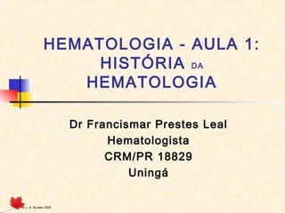 © L. A. Burden 2005
HEMATOLOGIA - AULA 1:
HISTÓRIA DA
HEMATOLOGIA
Dr Francismar Prestes Leal
Hematologista
CRM/PR 18829
Uningá
 