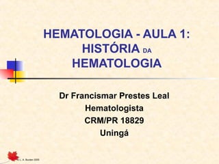 © L. A. Burden 2005
HEMATOLOGIA - AULA 1:
HISTÓRIA DA
HEMATOLOGIA
Dr Francismar Prestes Leal
Hematologista
CRM/PR 18829
Uningá
 