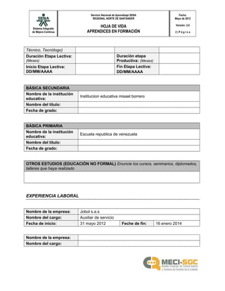 Sistema Integrado
de Mejora Continua
Servicio Nacional de Aprendizaje SENA
REGIONAL NORTE DE SANTANDER
HOJA DE VIDA
APRENDICES EN FORMACIÓN
Fecha:
Mayo de 2012
Versión: 2.0
2 | P á g i n a
Técnico, Tecnólogo)
Duración Etapa Lectiva:
(Meses)
Duración etapa
Productiva: (Meses)
Inicio Etapa Lectiva:
DD/MM/AAAA
Fin Etapa Lectiva:
DD/MM/AAAA
BÁSICA SECUNDARIA
Nombre de la institución
educativa:
Instituciion educativa misael borrero
Nombre del título:
Fecha de grado:
BÁSICA PRIMARIA
Nombre de la institución
educativa:
Escuela republica de venezuela
Nombre del título:
Fecha de grado:
OTROS ESTUDIOS (EDUCACIÓN NO FORMAL) Enuncie los cursos, seminarios, diplomados,
talleres que haya realizado
EXPERIENCIA LABORAL
Nombre de la empresa: Jobol s.a.s
Nombre del cargo: Auxiliar de servicio
Fecha de inicio: 31 mayo 2012 Feche de fin: 16 enero 2014
Nombre de la empresa:
Nombre del cargo:
 