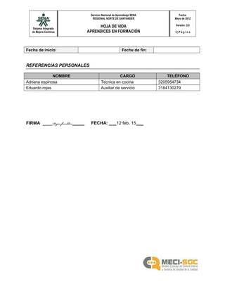 Sistema Integrado
de Mejora Continua
Servicio Nacional de Aprendizaje SENA
REGIONAL NORTE DE SANTANDER
HOJA DE VIDA
APRENDICES EN FORMACIÓN
Fecha:
Mayo de 2012
Versión: 2.0
3 | P á g i n a
Fecha de inicio: Feche de fin:
REFERENCIAS PERSONALES
NOMBRE CARGO TELÉFONO
Adriana espinosa Tecnica en cocina 3205954734
Eduardo rojas Auxiliar de servicio 3184130279
FIRMA ____Rojas franklin_____ FECHA: ___12 feb. 15___
 