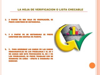 LA HOJA DE VERIFICACION O LISTA CHECABLE


3.   A partir de una hoja de verificación, se
     puede construir un histograma.




4.   Y a partir de un histograma se puede
     construir una Gráfica de Pareto.




5.   Y, para averiguar las causas de las causas
     fundamentales de los problemas ( el 20 %
     de causas que está provocando el 80 % de
     los problemas), se puede trabajar con un
     diagrama de causa – efecto o diagrama de
     Ishikawa
 