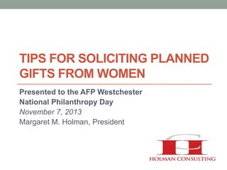 TIPS FOR SOLICITING PLANNED
GIFTS FROM WOMEN
Presented to the AFP Westchester
National Philanthropy Day
November 7, 2013
Margaret M. Holman, President

 