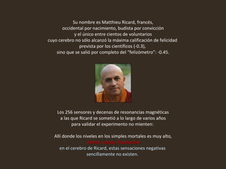 Su nombre es Matthieu Ricard, francés, occidental por nacimiento, budista por convicción y el único entre cientos de voluntarios  cuyo cerebro no sólo alcanzó la máxima calificación de felicidad  prevista por los científicos (-0.3),  sino que se salió por completo del “felizómetro”: -0.45.   Los 256 sensores y decenas de resonancias magnéticas a las que Ricard se sometió a lo largo de varios años  para validar el experimento no mienten:  Allí donde los niveles en los simples mortales es muy alto, -estrés, coraje, frustración- en el cerebro de Ricard, estas sensaciones negativas  sencillamente no existen.  