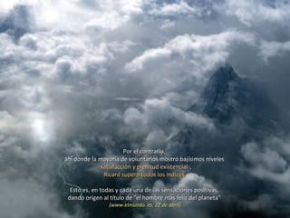 Por el contrario,  ahí donde la mayoría de voluntarios mostró bajísimos niveles  -satisfacción y plenitud existencial- , Ricard superó todos los índices.  Esto es, en todas y cada una de las sensaciones positivas,  dando origen al título de "el hombre más feliz del planeta"  (www.elmundo. es, 22 de abril) 