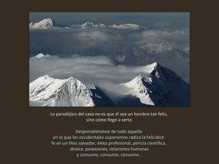 Lo paradójico del caso no es que él sea un hombre tan feliz,  sino cómo llegó a serlo: Desprendiéndose de todo aquello  en lo que los occidentales suponemos radica la felicidad:  fe en un Dios salvador, éxito profesional, pericia científica,  dinero, posesiones, relaciones humanas y consumo, consumo, consumo…  