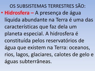 OS SUBSISTEMAS TERRESTRES SÃO:
• Hidrosfera – A presença de água
líquida abundante na Terra é uma das
características que faz dela um
planeta especial. A hidrosfera é
constituída pelos reservatórios de
água que existem na Terra: oceanos,
rios, lagos, glaciares, calotes de gelo e
águas subterrâneas.
 