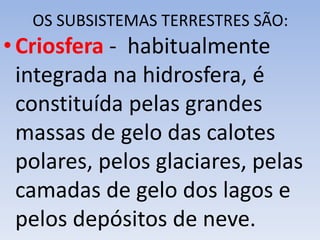 OS SUBSISTEMAS TERRESTRES SÃO:
•Criosfera - habitualmente
integrada na hidrosfera, é
constituída pelas grandes
massas de gelo das calotes
polares, pelos glaciares, pelas
camadas de gelo dos lagos e
pelos depósitos de neve.
 