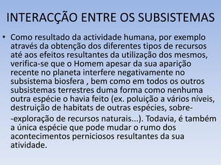 INTERACÇÃO ENTRE OS SUBSISTEMAS
• Como resultado da actividade humana, por exemplo
através da obtenção dos diferentes tipos de recursos
até aos efeitos resultantes da utilização dos mesmos,
verifica-se que o Homem apesar da sua aparição
recente no planeta interfere negativamente no
subsistema biosfera , bem como em todos os outros
subsistemas terrestres duma forma como nenhuma
outra espécie o havia feito (ex. poluição a vários níveis,
destruição de habitats de outras espécies, sobre-
-exploração de recursos naturais...). Todavia, é também
a única espécie que pode mudar o rumo dos
acontecimentos perniciosos resultantes da sua
atividade.
 