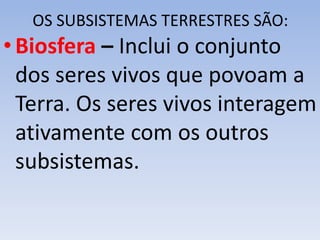 OS SUBSISTEMAS TERRESTRES SÃO:
•Biosfera – Inclui o conjunto
dos seres vivos que povoam a
Terra. Os seres vivos interagem
ativamente com os outros
subsistemas.
 