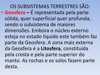 OS SUBSISTEMAS TERRESTRES SÃO:
• Geosfera – É representada pela parte
sólida, quer superficial quer profunda,
sendo o subsistema de maiores
dimensões. Embora o núcleo externo
esteja no estado líquido este também faz
parte da Geosfera. A zona mais externa
da Geosfera é a Litosfera, constituída
pela crosta e pela parte superior do
manto. As rochas e os solos fazem parte
desta.
 