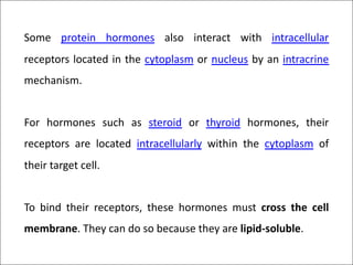 Some protein hormones also interact with intracellular
receptors located in the cytoplasm or nucleus by an intracrine
mechanism.
For hormones such as steroid or thyroid hormones, their
receptors are located intracellularly within the cytoplasm of
their target cell.
To bind their receptors, these hormones must cross the cell
membrane. They can do so because they are lipid-soluble.
 