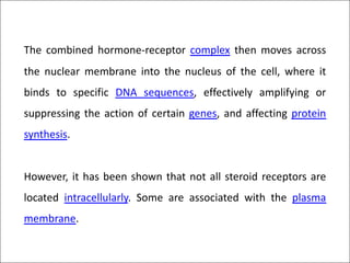 The combined hormone-receptor complex then moves across
the nuclear membrane into the nucleus of the cell, where it
binds to specific DNA sequences, effectively amplifying or
suppressing the action of certain genes, and affecting protein
synthesis.
However, it has been shown that not all steroid receptors are
located intracellularly. Some are associated with the plasma
membrane.
 