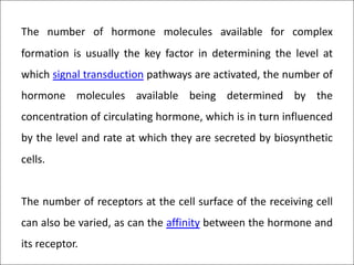 The number of hormone molecules available for complex
formation is usually the key factor in determining the level at
which signal transduction pathways are activated, the number of
hormone molecules available being determined by the
concentration of circulating hormone, which is in turn influenced
by the level and rate at which they are secreted by biosynthetic
cells.
The number of receptors at the cell surface of the receiving cell
can also be varied, as can the affinity between the hormone and
its receptor.
 