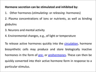 Hormone secretion can be stimulated and inhibited by:
1. Other hormones (stimulating- or releasing -hormones)
2. Plasma concentrations of ions or nutrients, as well as binding
globulins
3. Neurons and mental activity
4. Environmental changes, e.g., of light or temperature
To release active hormones quickly into the circulation, hormone
biosynthetic cells may produce and store biologically inactive
hormones in the form of pre- or prohormones. These can then be
quickly converted into their active hormone form in response to a
particular stimulus.
 