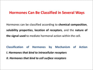 Hormones Can Be Classified in Several Ways
Hormones can be classified according to chemical composition,
solubility properties, location of receptors, and the nature of
the signal used to mediate hormonal action within the cell.
Classification of Hormones by Mechanism of Action
I. Hormones that bind to intracellular receptors
II. Hormones that bind to cell surface receptors
 