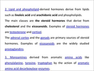 2. Lipid and phospholipid-derived hormones derive from lipids
such as linoleic acid and arachidonic acid and phospholipids.
The main classes are the steroid hormones that derive from
cholesterol and the eicosanoids. Examples of steroid hormones
are testosterone and cortisol.
The adrenal cortex and the gonads are primary sources of steroid
hormones. Examples of eicosanoids are the widely studied
prostaglandins.
3. Monoamines derived from aromatic amino acids like
phenylalanine, tyrosine, tryptophan by the action of aromatic
amino acid decarboxylase enzymes.
 