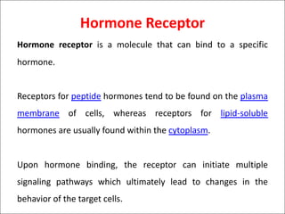 Hormone Receptor
Hormone receptor is a molecule that can bind to a specific
hormone.
Receptors for peptide hormones tend to be found on the plasma
membrane of cells, whereas receptors for lipid-soluble
hormones are usually found within the cytoplasm.
Upon hormone binding, the receptor can initiate multiple
signaling pathways which ultimately lead to changes in the
behavior of the target cells.
 