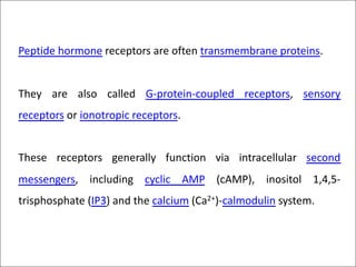 Peptide hormone receptors are often transmembrane proteins.
They are also called G-protein-coupled receptors, sensory
receptors or ionotropic receptors.
These receptors generally function via intracellular second
messengers, including cyclic AMP (cAMP), inositol 1,4,5-
trisphosphate (IP3) and the calcium (Ca2+)-calmodulin system.
 