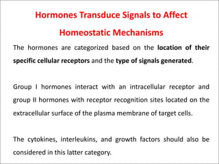 Hormones Transduce Signals to Affect
Homeostatic Mechanisms
The hormones are categorized based on the location of their
specific cellular receptors and the type of signals generated.
Group I hormones interact with an intracellular receptor and
group II hormones with receptor recognition sites located on the
extracellular surface of the plasma membrane of target cells.
The cytokines, interleukins, and growth factors should also be
considered in this latter category.
 