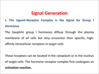 Signal Generation
I. The Ligand–Receptor Complex Is the Signal for Group I
Hormones
The lipophilic group I hormones diffuse through the plasma
membrane of all cells but only encounter their specific, high-
affinity intracellular receptors in target cells.
These receptors can be located in the cytoplasm or in the nucleus
of target cells. The hormone–receptor complex first undergoes an
activation reaction.
 