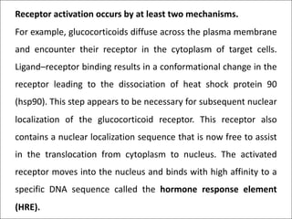 Receptor activation occurs by at least two mechanisms.
For example, glucocorticoids diffuse across the plasma membrane
and encounter their receptor in the cytoplasm of target cells.
Ligand–receptor binding results in a conformational change in the
receptor leading to the dissociation of heat shock protein 90
(hsp90). This step appears to be necessary for subsequent nuclear
localization of the glucocorticoid receptor. This receptor also
contains a nuclear localization sequence that is now free to assist
in the translocation from cytoplasm to nucleus. The activated
receptor moves into the nucleus and binds with high affinity to a
specific DNA sequence called the hormone response element
(HRE).
 