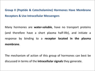Group II (Peptide & Catecholamine) Hormones Have Membrane
Receptors & Use Intracellular Messengers
Many hormones are water-soluble, have no transport proteins
(and therefore have a short plasma half-life), and initiate a
response by binding to a receptor located in the plasma
membrane.
The mechanism of action of this group of hormones can best be
discussed in terms of the intracellular signals they generate.
 