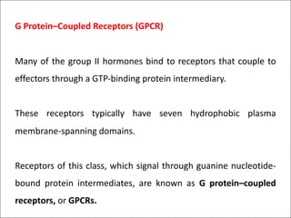G Protein–Coupled Receptors (GPCR)
Many of the group II hormones bind to receptors that couple to
effectors through a GTP-binding protein intermediary.
These receptors typically have seven hydrophobic plasma
membrane-spanning domains.
Receptors of this class, which signal through guanine nucleotide-
bound protein intermediates, are known as G protein–coupled
receptors, or GPCRs.
 