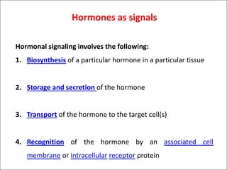 Hormones as signals
Hormonal signaling involves the following:
1. Biosynthesis of a particular hormone in a particular tissue
2. Storage and secretion of the hormone
3. Transport of the hormone to the target cell(s)
4. Recognition of the hormone by an associated cell
membrane or intracellular receptor protein
 