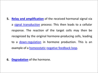 5. Relay and amplification of the received hormonal signal via
a signal transduction process: This then leads to a cellular
response. The reaction of the target cells may then be
recognized by the original hormone-producing cells, leading
to a down-regulation in hormone production. This is an
example of a homeostatic negative feedback loop.
6. Degradation of the hormone.
 