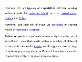 Hormone cells are typically of a specialized cell type, residing
within a particular endocrine gland, such as thyroid gland,
ovaries, and testes.
Hormones exit their cell of origin via exocytosis or another
means of membrane transport.
Cellular recipients of a particular hormonal signal may be one of
several cell types that reside within a number of different
tissues, as is the case for insulin, which triggers a diverse range
of systemic physiological effects. Different tissue types may also
respond differently to the same hormonal signal.
 