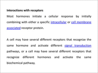Interactions with receptors
Most hormones initiate a cellular response by initially
combining with either a specific intracellular or cell membrane
associated receptor protein.
A cell may have several different receptors that recognize the
same hormone and activate different signal transduction
pathways, or a cell may have several different receptors that
recognize different hormones and activate the same
biochemical pathway.
 