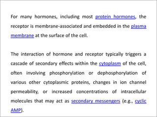 For many hormones, including most protein hormones, the
receptor is membrane-associated and embedded in the plasma
membrane at the surface of the cell.
The interaction of hormone and receptor typically triggers a
cascade of secondary effects within the cytoplasm of the cell,
often involving phosphorylation or dephosphorylation of
various other cytoplasmic proteins, changes in ion channel
permeability, or increased concentrations of intracellular
molecules that may act as secondary messengers (e.g., cyclic
AMP).
 