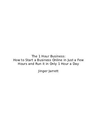 The 1 Hour Business:
How to Start a Business Online in Just a Few
  Hours and Run it in Only 1 Hour a Day

               Jinger Jarrett
 