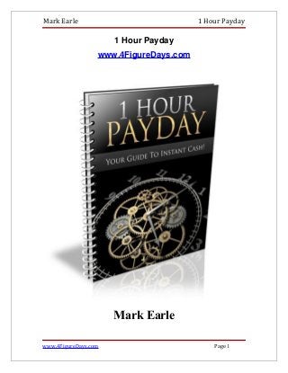 Mark Earle                              1 Hour Payday

                      1 Hour Payday
                  www.4FigureDays.com




                      Mark Earle

www.4FigureDays.com                         Page 1
 