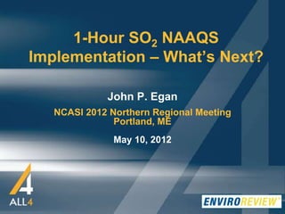 1-Hour SO2 NAAQS
Implementation – What’s Next?
John P. Egan
NCASI 2012 Northern Regional Meeting
Portland, ME
May 10, 2012

 